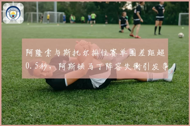 阿隆索与斯托尔排位赛单圈差距超0.5秒,阿斯顿马丁阵容失衡引发争议
