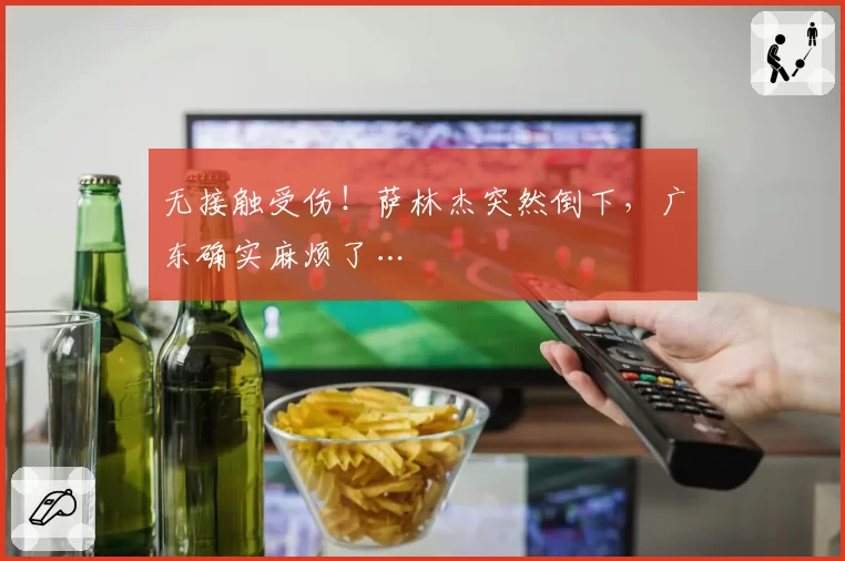 无接触受伤！萨林杰突然倒下，广东确实麻烦了…