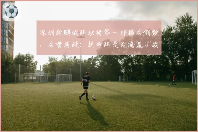 深圳新鹏城跑动榜第一却排名倒数,名嘴质疑:拼命跑是否掩盖了战术混乱?