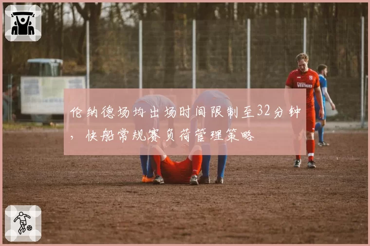 伦纳德场均出场时间限制至32分钟,快船常规赛负荷管理策略