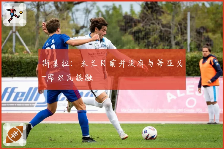 斯基拉：米兰目前并没有与蒂亚戈-席尔瓦接触