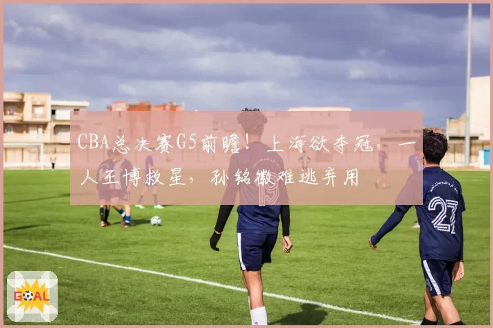 CBA总决赛G5前瞻！上海欲夺冠，一人王博救星，孙铭徽难逃弃用
