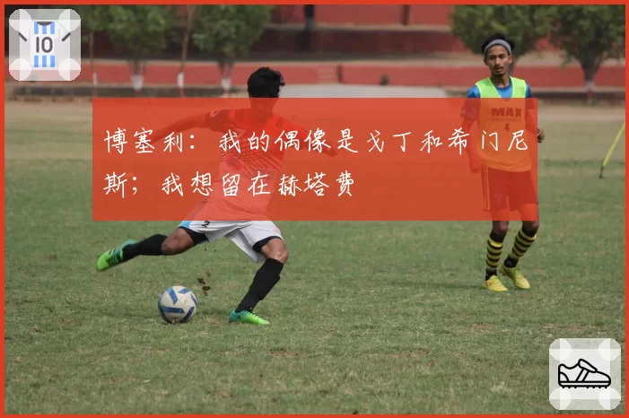 博塞利:我的偶像是戈丁和希门尼斯;我想留在赫塔费