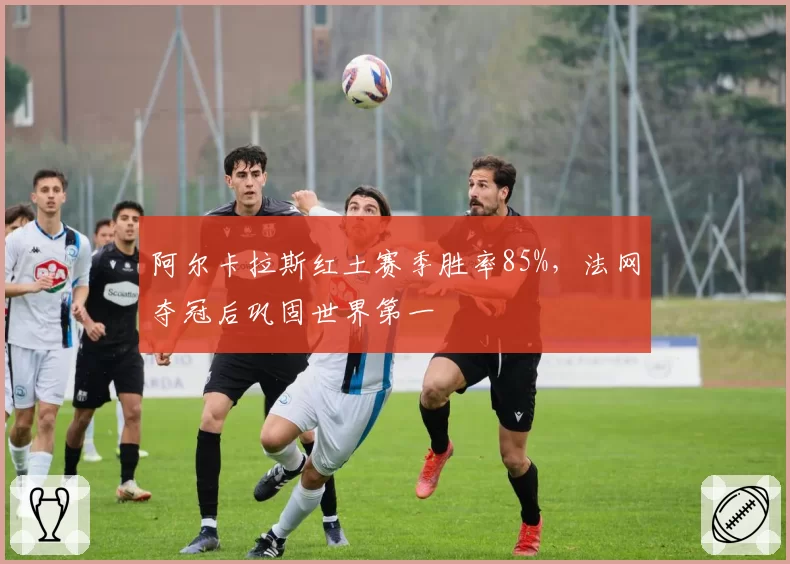 阿尔卡拉斯红土赛季胜率85%，法网夺冠后巩固世界第一