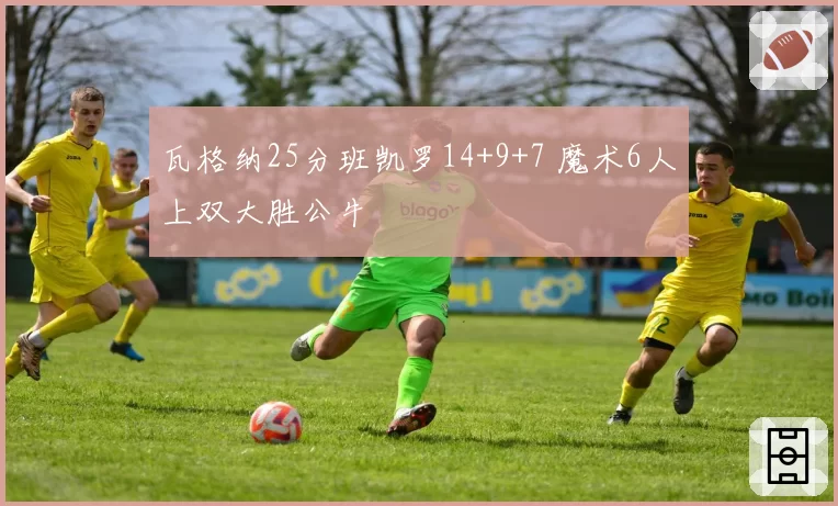 瓦格纳25分班凯罗14+9+7 魔术6人上双大胜公牛