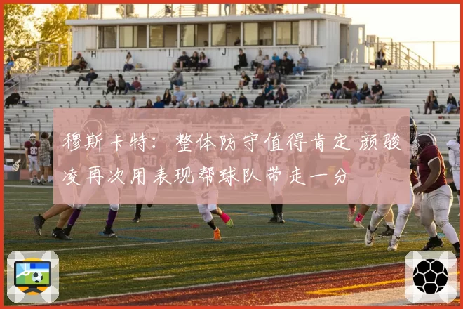穆斯卡特:整体防守值得肯定 颜骏凌再次用表现帮球队带走一分