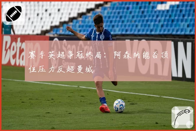 赛季英超争冠终局：阿森纳能否顶住压力反超曼城