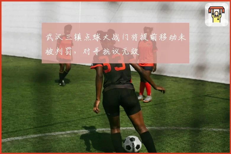 武汉三镇点球大战门将提前移动未被判罚，对手抗议无效