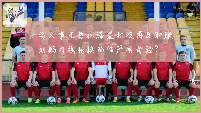 上海久事王哲林膝盖积液再度肿胀,刘鹏内线轮换面临严峻考验?