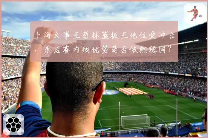 上海久事王哲林篮板王地位受冲击,季后赛内线优势是否依然稳固?