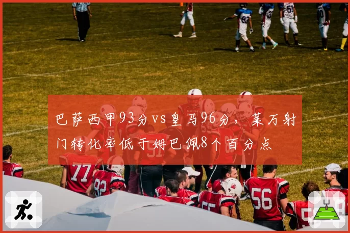 巴萨西甲93分vs皇马96分,莱万射门转化率低于姆巴佩8个百分点