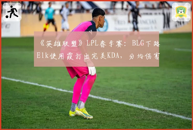 《英雄联盟》LPL春季赛：BLG下路Elk使用霞打出完美KDA，分均伤害破千