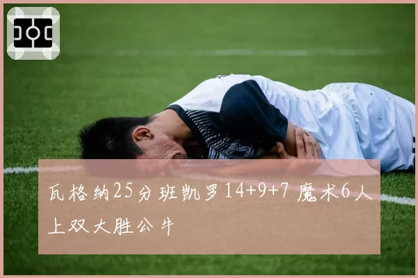 瓦格纳25分班凯罗14+9+7 魔术6人上双大胜公牛