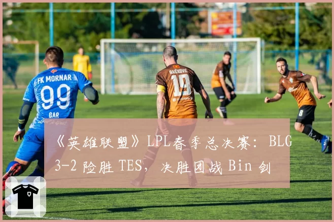 《英雄联盟》LPL春季总决赛：BLG 3-2 险胜 TES，决胜团战 Bin 剑魔天神下凡
