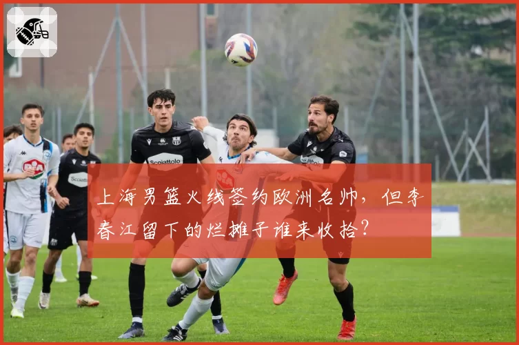 上海男篮火线签约欧洲名帅,但李春江留下的烂摊子谁来收拾?