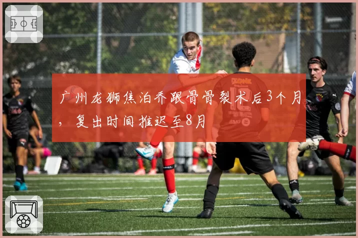 广州龙狮焦泊乔跟骨骨裂术后3个月，复出时间推迟至8月