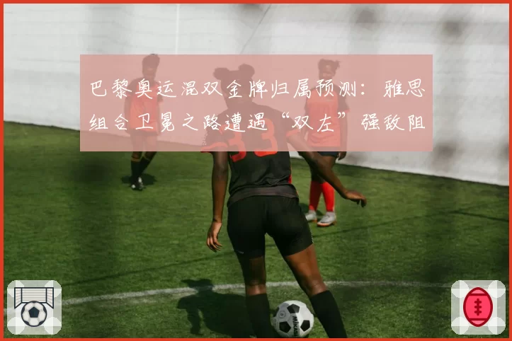 巴黎奥运混双金牌归属预测：雅思组合卫冕之路遭遇“双左”强敌阻击？