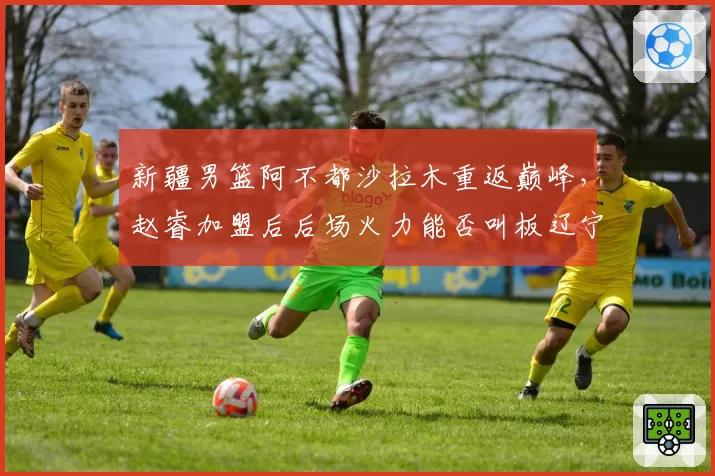 新疆男篮阿不都沙拉木重返巅峰，赵睿加盟后后场火力能否叫板辽宁？