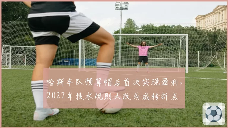 哈斯车队预算帽后首次实现盈利,2027年技术规则大改或成转折点