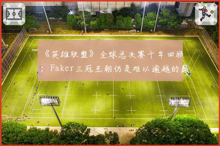 《英雄联盟》全球总决赛十年回顾：Faker三冠王朝仍是难以逾越的巅峰