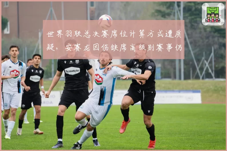 世界羽联总决赛席位计算方式遭质疑,安赛龙因伤缺席高级别赛事仍稳获资格
