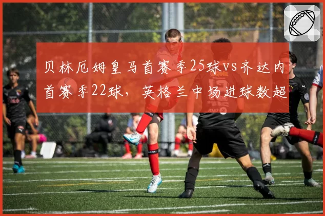 贝林厄姆皇马首赛季25球vs齐达内首赛季22球,英格兰中场进球数超越传奇