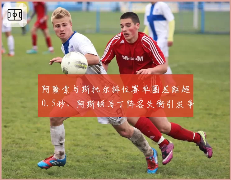 阿隆索与斯托尔排位赛单圈差距超0.5秒,阿斯顿马丁阵容失衡引发争议