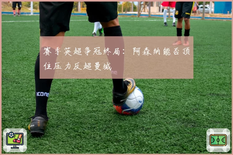 赛季英超争冠终局：阿森纳能否顶住压力反超曼城
