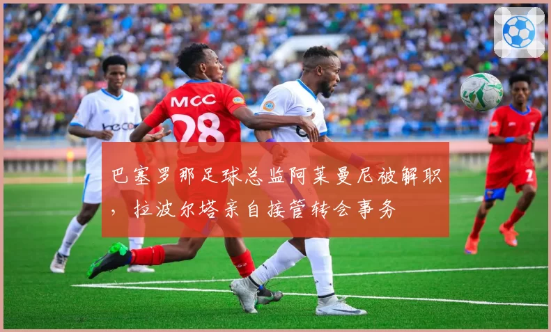 巴塞罗那足球总监阿莱曼尼被解职，拉波尔塔亲自接管转会事务