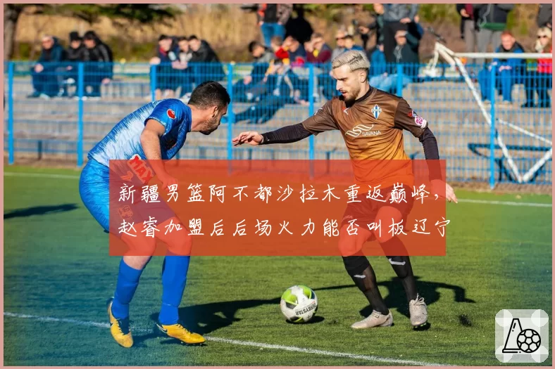 新疆男篮阿不都沙拉木重返巅峰，赵睿加盟后后场火力能否叫板辽宁？