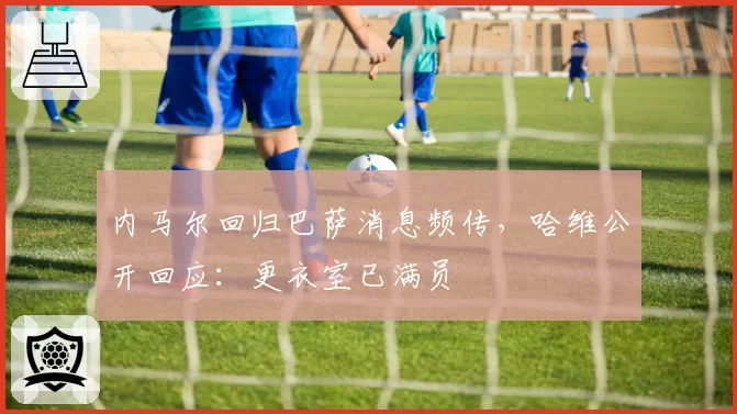 内马尔回归巴萨消息频传，哈维公开回应：更衣室已满员