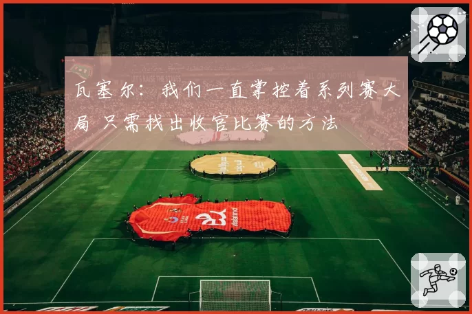 瓦塞尔:我们一直掌控着系列赛大局 只需找出收官比赛的方法