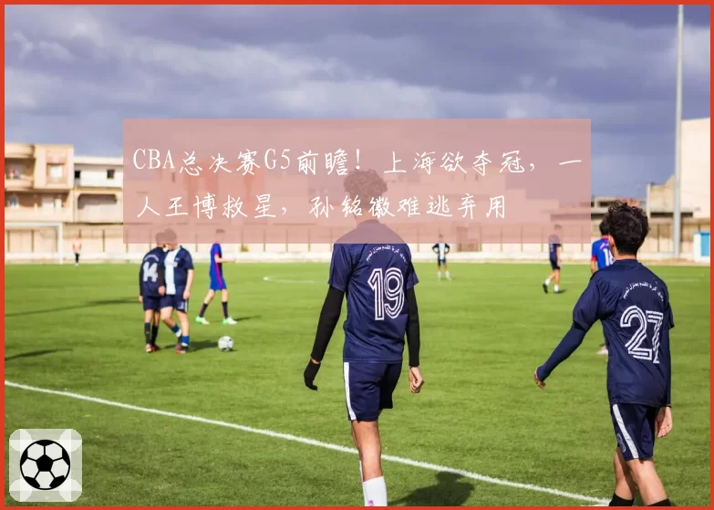 CBA总决赛G5前瞻！上海欲夺冠，一人王博救星，孙铭徽难逃弃用