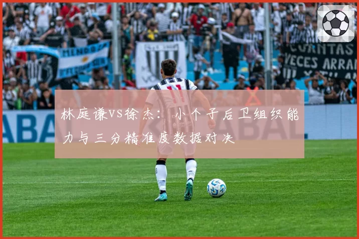 林庭谦vs徐杰：小个子后卫组织能力与三分精准度数据对决