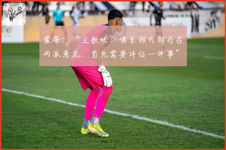蒙蒂:“主教练?俱乐部内部存在两派意见。首先需要评估一件事”
