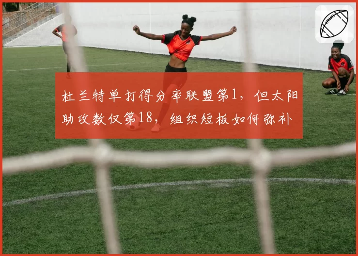 杜兰特单打得分率联盟第1,但太阳助攻数仅第18,组织短板如何弥补?