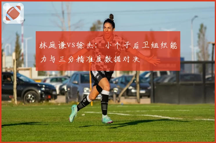 林庭谦vs徐杰：小个子后卫组织能力与三分精准度数据对决