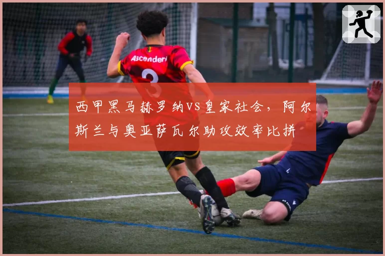 西甲黑马赫罗纳vs皇家社会,阿尔斯兰与奥亚萨瓦尔助攻效率比拼