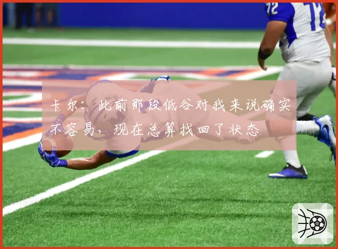 卡尔：此前那段低谷对我来说确实不容易，现在总算找回了状态