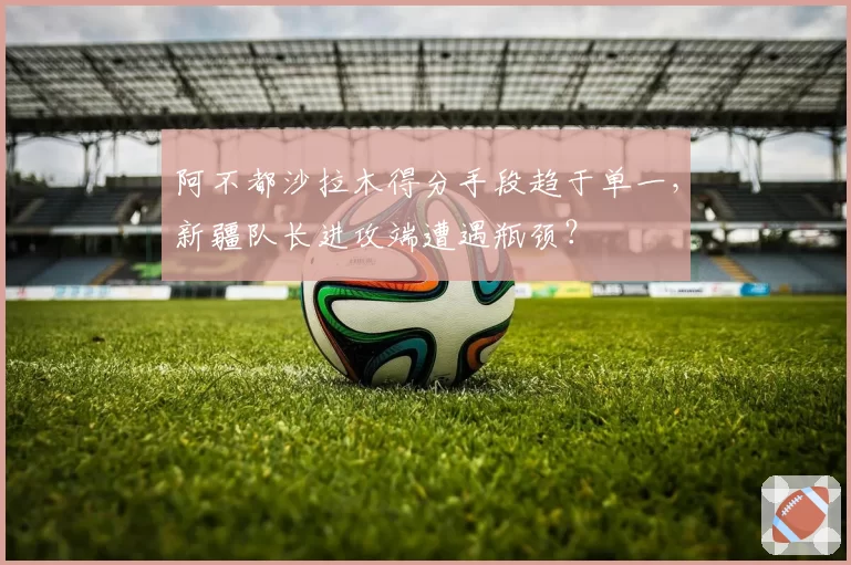 阿不都沙拉木得分手段趋于单一，新疆队长进攻端遭遇瓶颈？