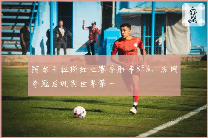 阿尔卡拉斯红土赛季胜率85%，法网夺冠后巩固世界第一