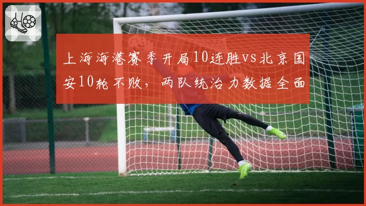 上海海港赛季开局10连胜vs北京国安10轮不败,两队统治力数据全面对比