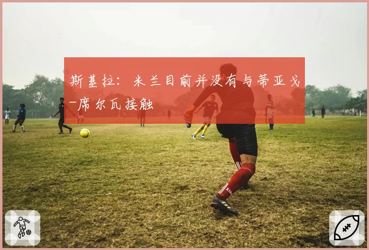 斯基拉：米兰目前并没有与蒂亚戈-席尔瓦接触