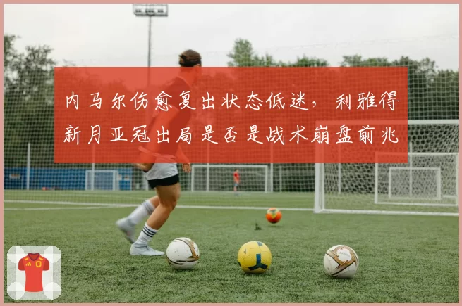 内马尔伤愈复出状态低迷，利雅得新月亚冠出局是否是战术崩盘前兆？