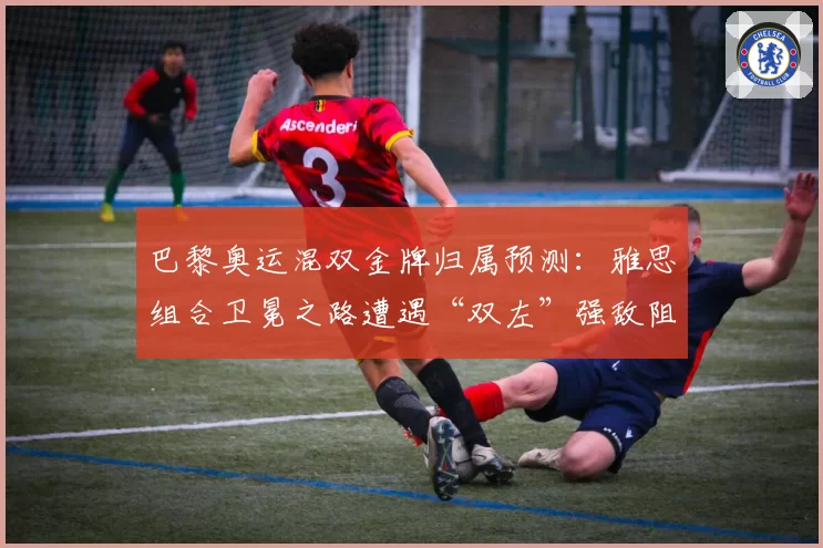 巴黎奥运混双金牌归属预测：雅思组合卫冕之路遭遇“双左”强敌阻击？