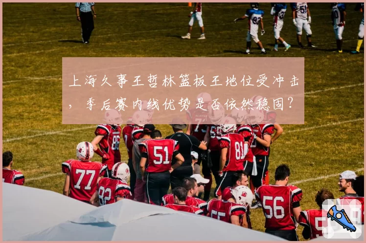 上海久事王哲林篮板王地位受冲击,季后赛内线优势是否依然稳固?