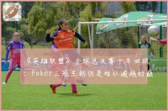 《英雄联盟》全球总决赛十年回顾：Faker三冠王朝仍是难以逾越的巅峰