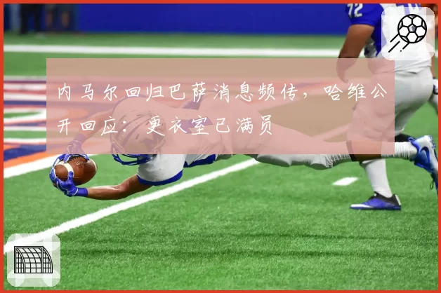 内马尔回归巴萨消息频传，哈维公开回应：更衣室已满员