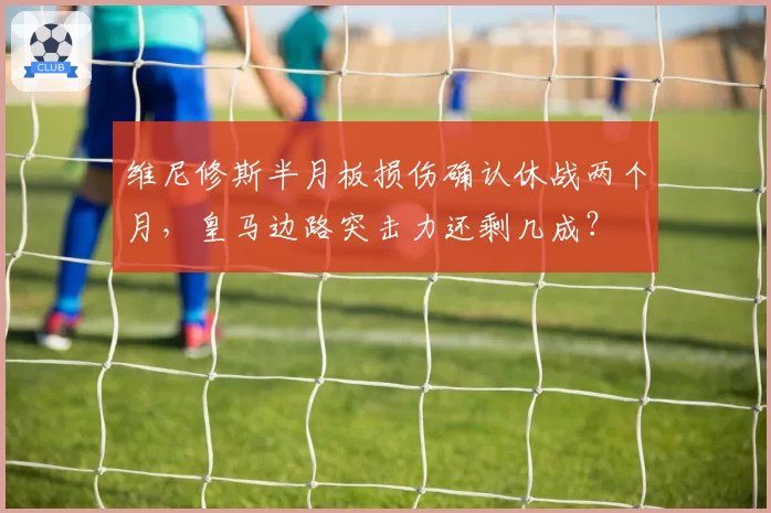 维尼修斯半月板损伤确认休战两个月,皇马边路突击力还剩几成?