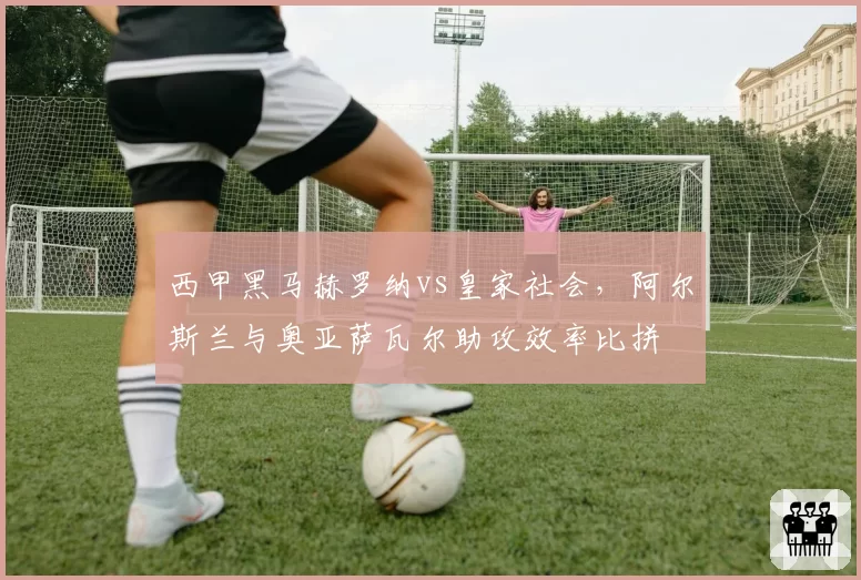西甲黑马赫罗纳vs皇家社会,阿尔斯兰与奥亚萨瓦尔助攻效率比拼